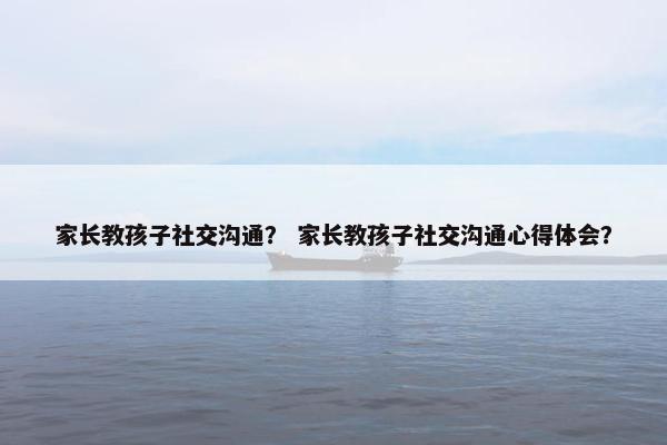 家长教孩子社交沟通？ 家长教孩子社交沟通心得体会？