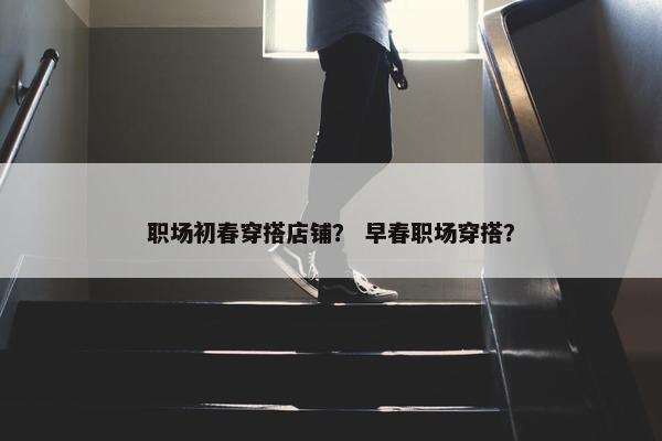 职场初春穿搭店铺？ 早春职场穿搭？