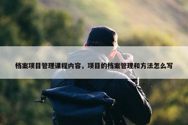 档案项目管理课程内容，项目的档案管理和方法怎么写