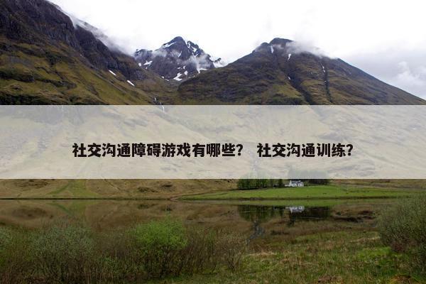 社交沟通障碍游戏有哪些？ 社交沟通训练？