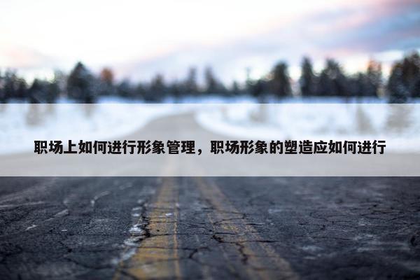 职场上如何进行形象管理，职场形象的塑造应如何进行