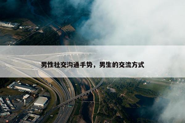男性社交沟通手势，男生的交流方式