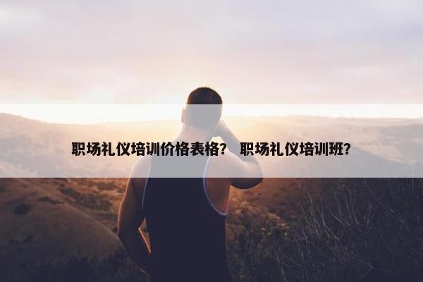 职场礼仪培训价格表格？ 职场礼仪培训班？