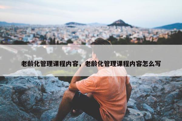 老龄化管理课程内容，老龄化管理课程内容怎么写