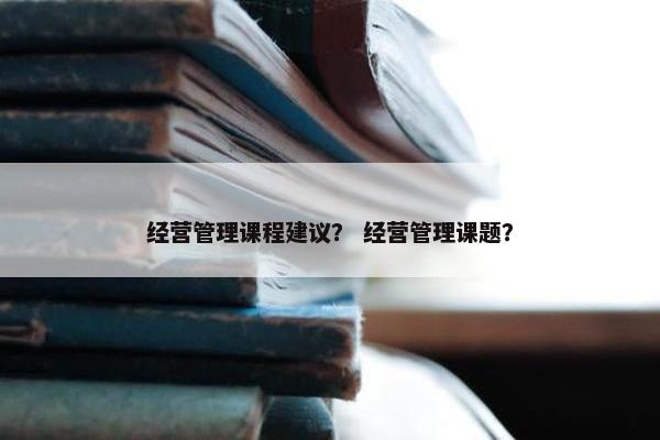 经营管理课程建议？ 经营管理课题？