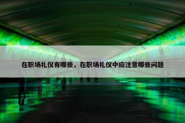 在职场礼仪有哪些，在职场礼仪中应注意哪些问题
