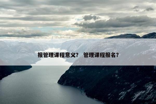 报管理课程意义？ 管理课程报名？