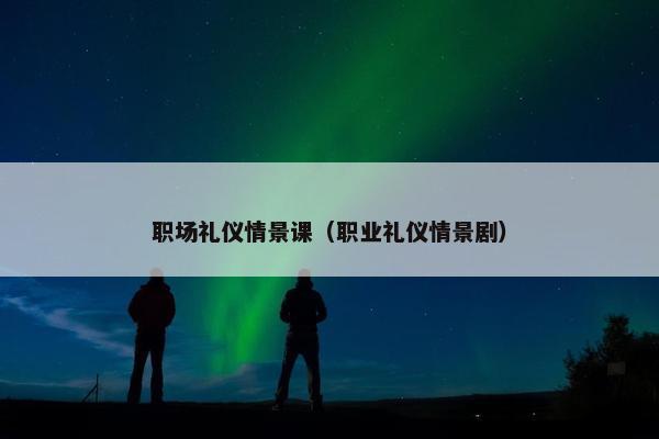 职场礼仪情景课（职业礼仪情景剧）