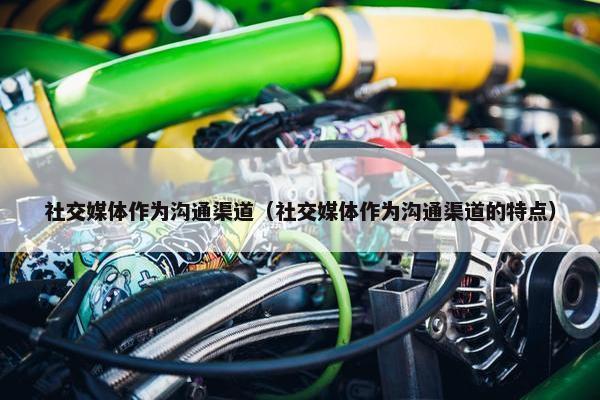 社交媒体作为沟通渠道（社交媒体作为沟通渠道的特点）