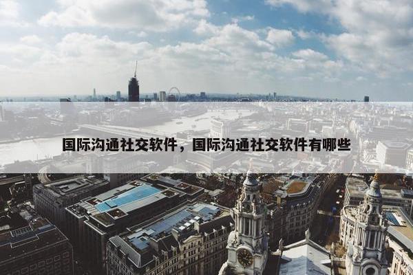 国际沟通社交软件，国际沟通社交软件有哪些