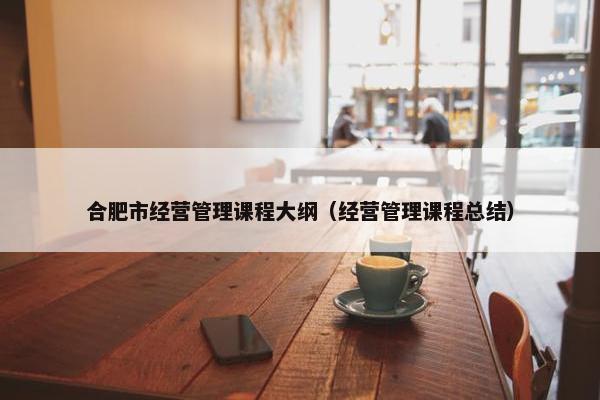合肥市经营管理课程大纲（经营管理课程总结）