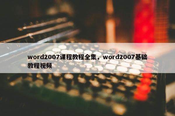 word2007课程教程全集，word2007基础教程视频