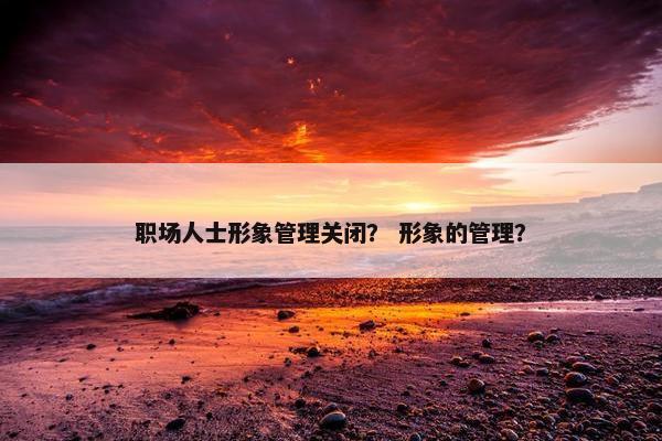 职场人士形象管理关闭？ 形象的管理？