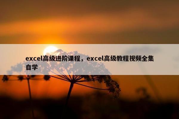 excel高级进阶课程，excel高级教程视频全集自学