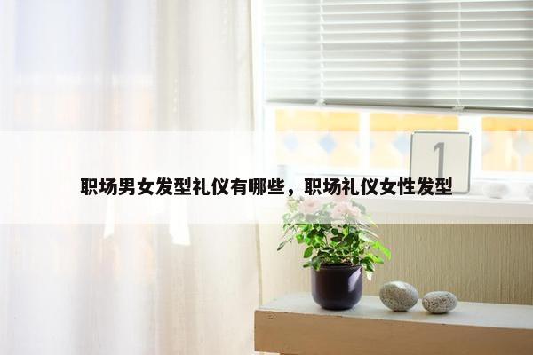 职场男女发型礼仪有哪些，职场礼仪女性发型