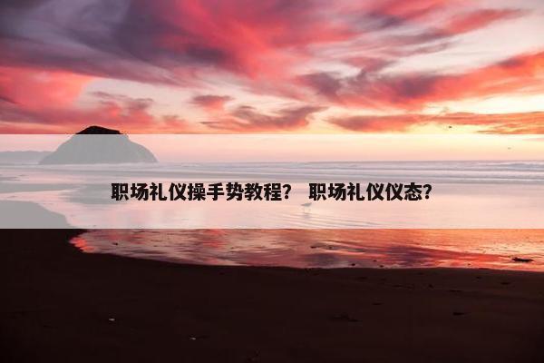 职场礼仪操手势教程？ 职场礼仪仪态？