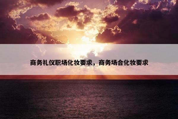 商务礼仪职场化妆要求，商务场合化妆要求
