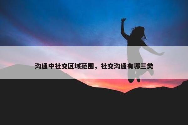 沟通中社交区域范围，社交沟通有哪三类