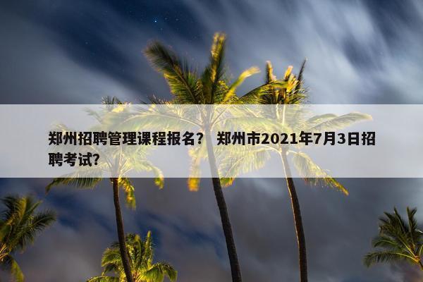 郑州招聘管理课程报名？ 郑州市2021年7月3日招聘考试？