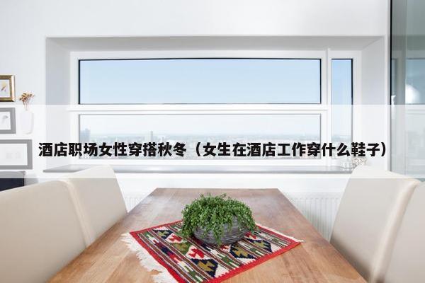 酒店职场女性穿搭秋冬（女生在酒店工作穿什么鞋子）