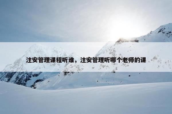 注安管理课程听谁，注安管理听哪个老师的课