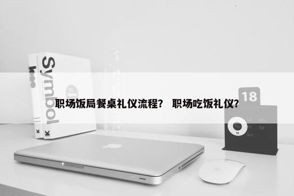 职场饭局餐桌礼仪流程？ 职场吃饭礼仪？