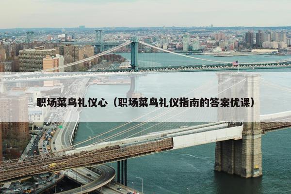 职场菜鸟礼仪心（职场菜鸟礼仪指南的答案优课）