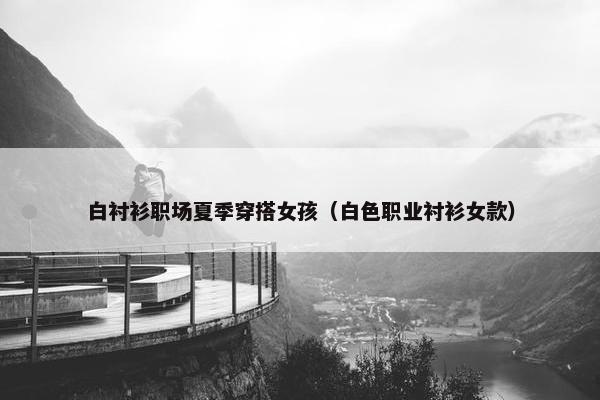 白衬衫职场夏季穿搭女孩（白色职业衬衫女款）