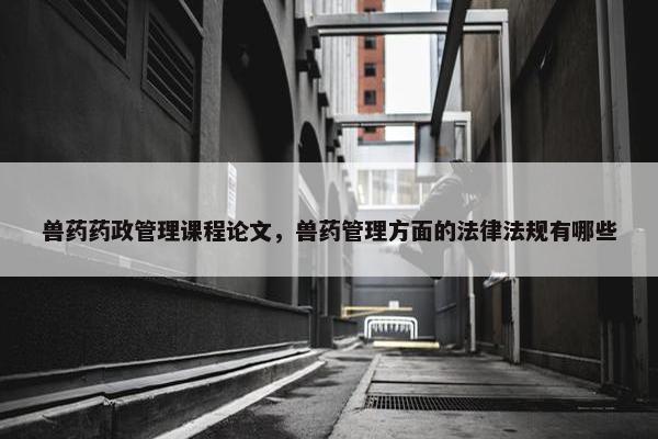 兽药药政管理课程论文，兽药管理方面的法律法规有哪些