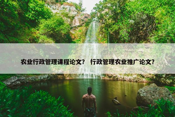 农业行政管理课程论文？ 行政管理农业推广论文？
