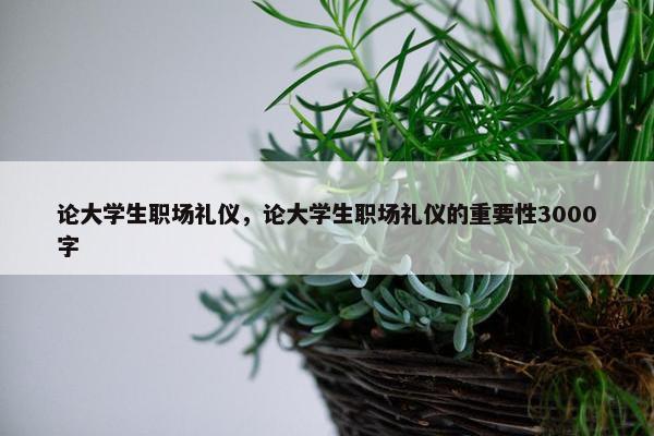 论大学生职场礼仪，论大学生职场礼仪的重要性3000字