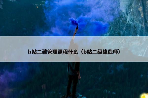 b站二建管理课程什么（b站二级建造师）