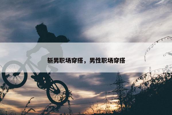 斩男职场穿搭，男性职场穿搭