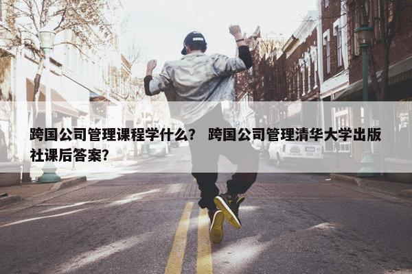 跨国公司管理课程学什么？ 跨国公司管理清华大学出版社课后答案？