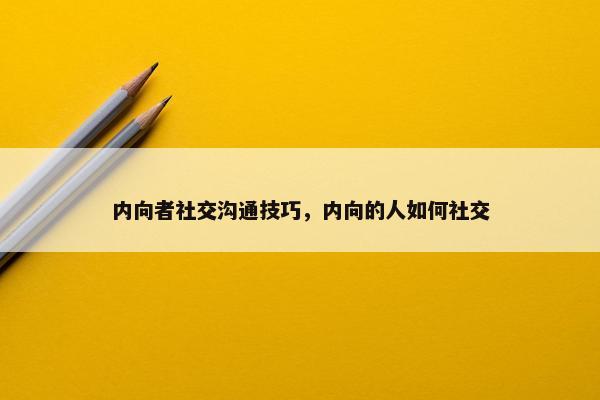 内向者社交沟通技巧，内向的人如何社交