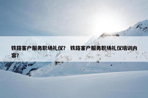 铁路客户服务职场礼仪？ 铁路客户服务职场礼仪培训内容？