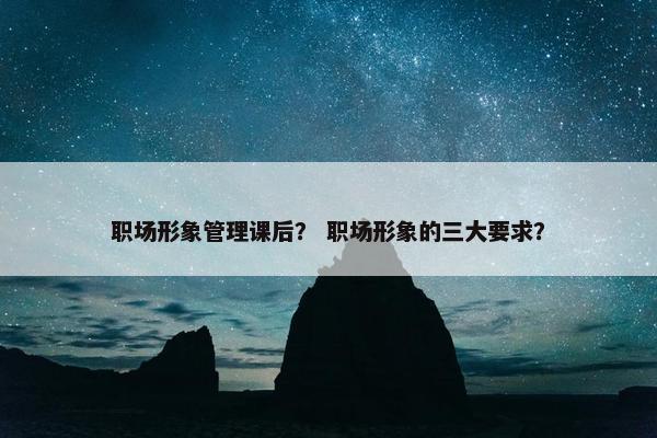 职场形象管理课后？ 职场形象的三大要求？