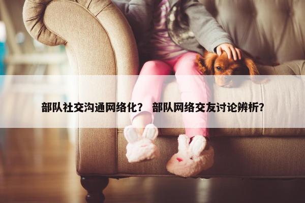 部队社交沟通网络化？ 部队网络交友讨论辨析？