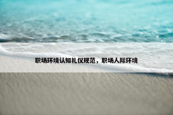 职场环境认知礼仪规范，职场人际环境