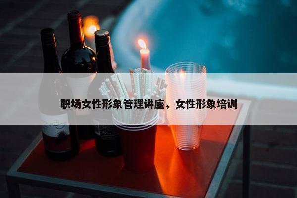 职场女性形象管理讲座，女性形象培训