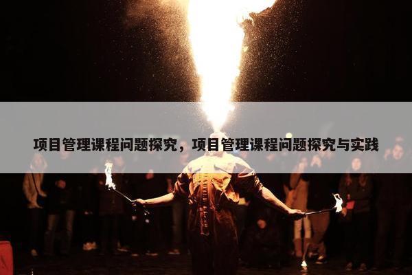 项目管理课程问题探究，项目管理课程问题探究与实践