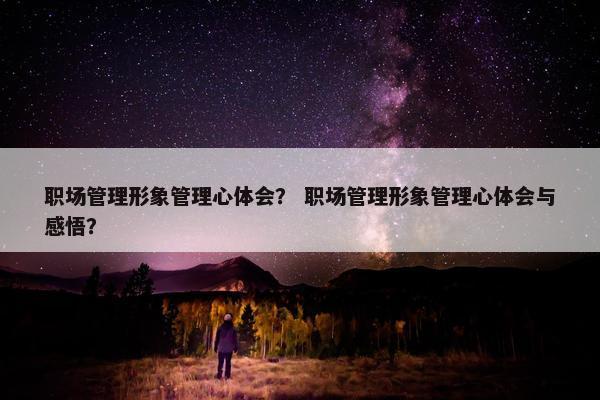 职场管理形象管理心体会？ 职场管理形象管理心体会与感悟？