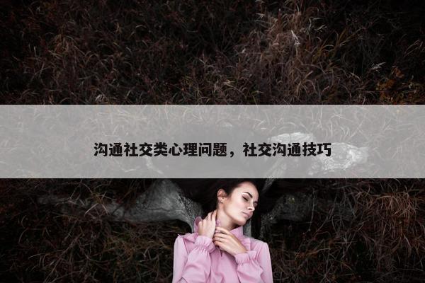 沟通社交类心理问题，社交沟通技巧