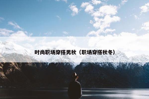 时尚职场穿搭男秋（职场穿搭秋冬）