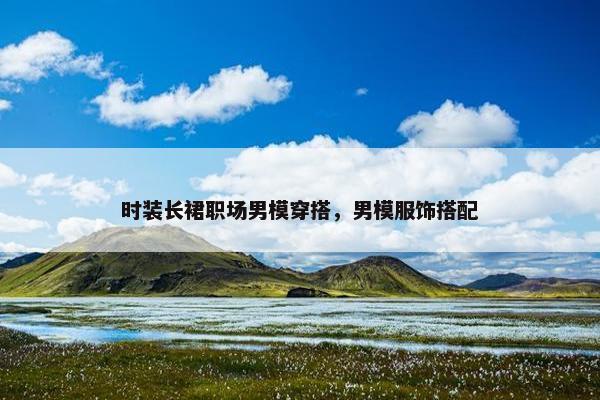 时装长裙职场男模穿搭，男模服饰搭配