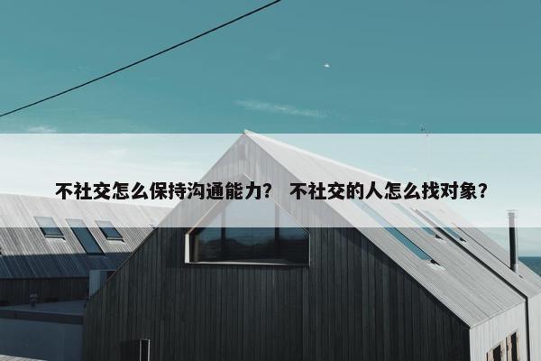 不社交怎么保持沟通能力？ 不社交的人怎么找对象？