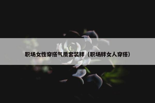 职场女性穿搭气质套装胖（职场胖女人穿搭）