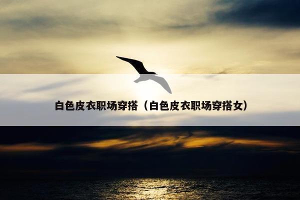 白色皮衣职场穿搭（白色皮衣职场穿搭女）