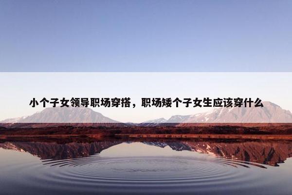 小个子女领导职场穿搭，职场矮个子女生应该穿什么