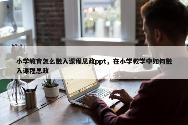 小学教育怎么融入课程思政ppt，在小学教学中如何融入课程思政